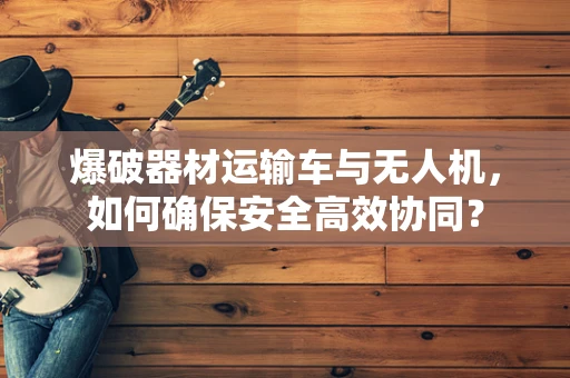 爆破器材运输车与无人机，如何确保安全高效协同？