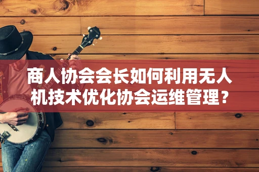 商人协会会长如何利用无人机技术优化协会运维管理？