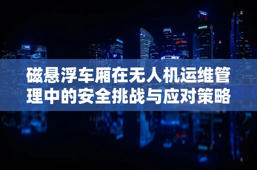 磁悬浮车厢在无人机运维管理中的安全挑战与应对策略