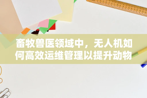 畜牧兽医领域中，无人机如何高效运维管理以提升动物健康监测的精准度？