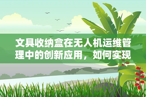 文具收纳盒在无人机运维管理中的创新应用，如何实现高效与安全？