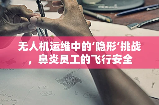 无人机运维中的‘隐形’挑战，鼻炎员工的飞行安全