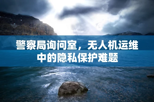 警察局询问室，无人机运维中的隐私保护难题