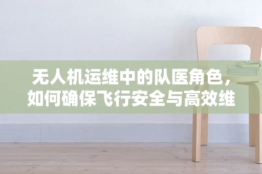 无人机运维中的队医角色，如何确保飞行安全与高效维护？