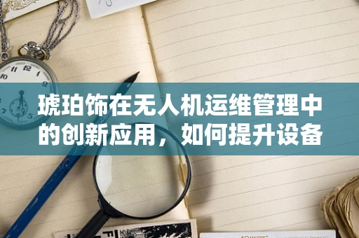 琥珀饰在无人机运维管理中的创新应用，如何提升设备识别与追踪效率？