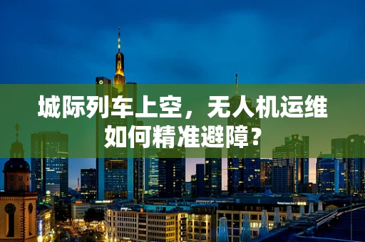 城际列车上空，无人机运维如何精准避障？