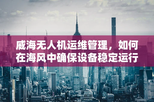 威海无人机运维管理，如何在海风中确保设备稳定运行？