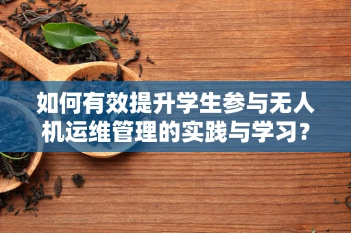 如何有效提升学生参与无人机运维管理的实践与学习？