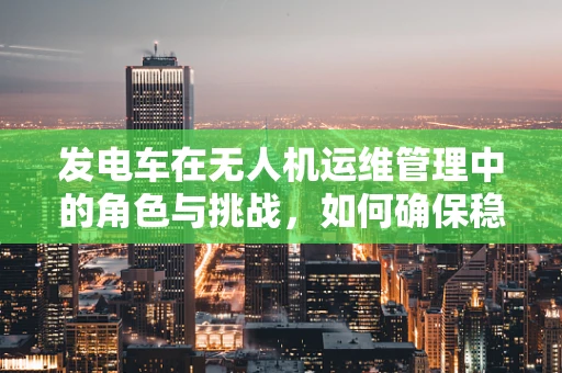 发电车在无人机运维管理中的角色与挑战，如何确保稳定供电？