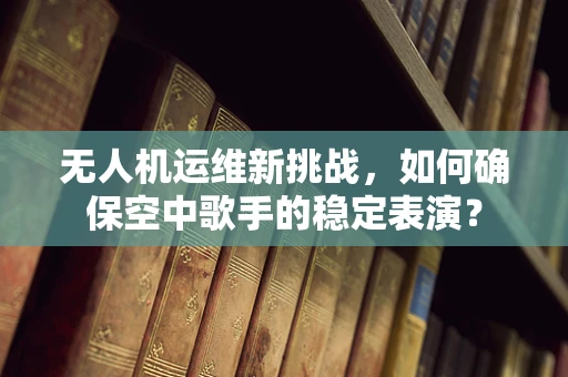无人机运维新挑战，如何确保空中歌手的稳定表演？