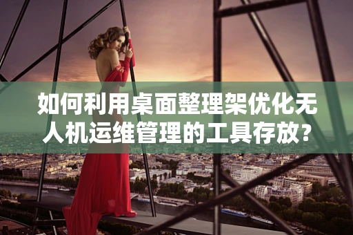 如何利用桌面整理架优化无人机运维管理的工具存放？