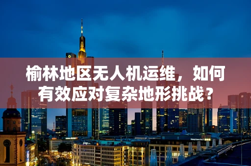 榆林地区无人机运维，如何有效应对复杂地形挑战？