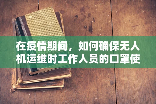 在疫情期间，如何确保无人机运维时工作人员的口罩使用规范？