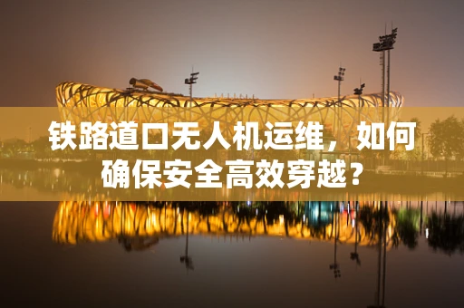 铁路道口无人机运维，如何确保安全高效穿越？