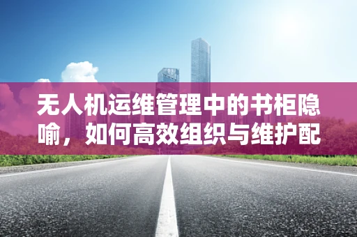 无人机运维管理中的书柜隐喻，如何高效组织与维护配件与工具？
