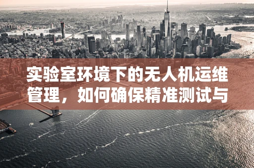 实验室环境下的无人机运维管理，如何确保精准测试与高效维护？