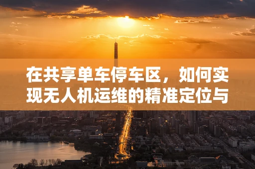 在共享单车停车区，如何实现无人机运维的精准定位与高效管理？
