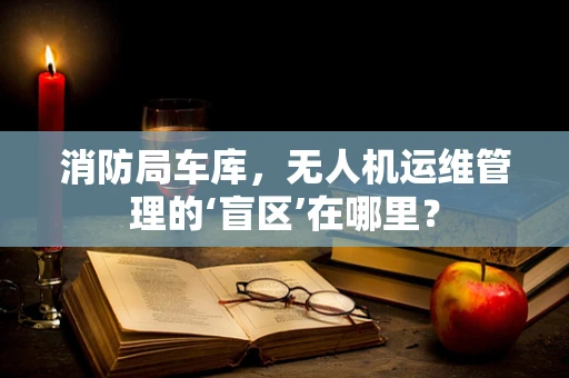 消防局车库，无人机运维管理的‘盲区’在哪里？