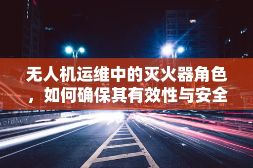 无人机运维中的灭火器角色，如何确保其有效性与安全性？