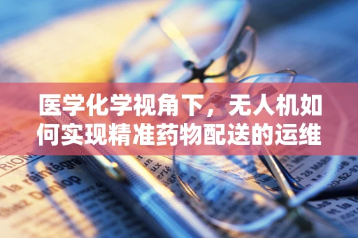 医学化学视角下，无人机如何实现精准药物配送的运维管理？