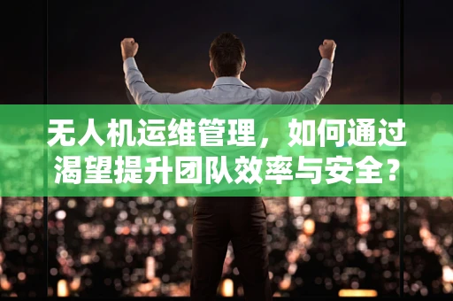 无人机运维管理，如何通过渴望提升团队效率与安全？