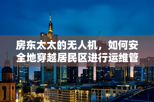 房东太太的无人机，如何安全地穿越居民区进行运维管理？