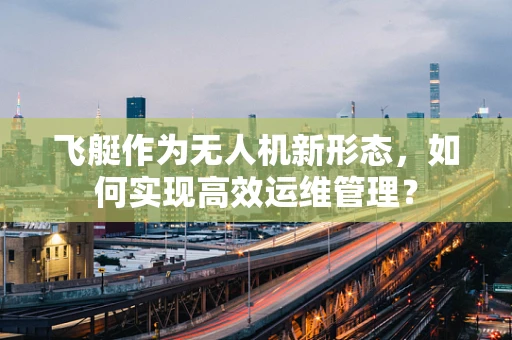 飞艇作为无人机新形态，如何实现高效运维管理？