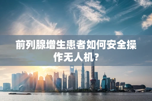 前列腺增生患者如何安全操作无人机？