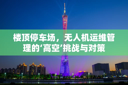 楼顶停车场，无人机运维管理的‘高空’挑战与对策
