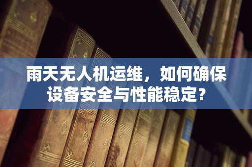 雨天无人机运维，如何确保设备安全与性能稳定？