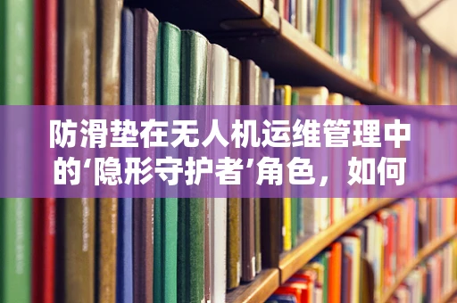 防滑垫在无人机运维管理中的‘隐形守护者’角色，如何确保其有效性与耐用性？