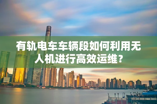 有轨电车车辆段如何利用无人机进行高效运维？