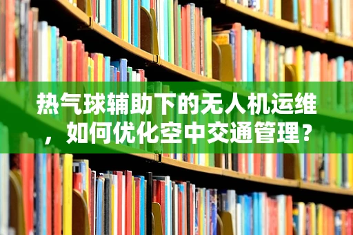 热气球辅助下的无人机运维，如何优化空中交通管理？