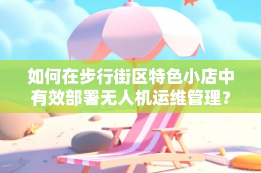 如何在步行街区特色小店中有效部署无人机运维管理？