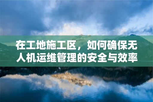 在工地施工区，如何确保无人机运维管理的安全与效率？