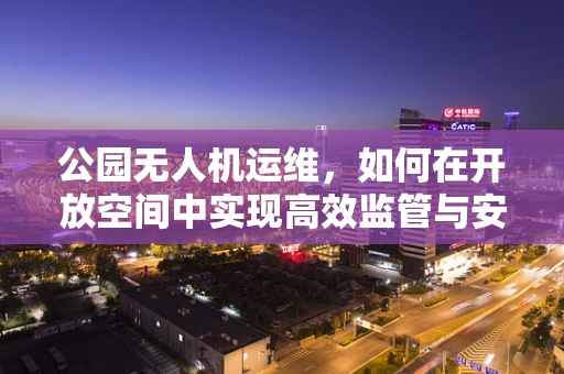 公园无人机运维，如何在开放空间中实现高效监管与安全保障？