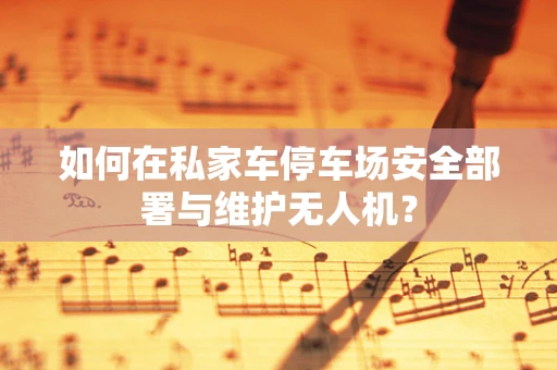 如何在私家车停车场安全部署与维护无人机？