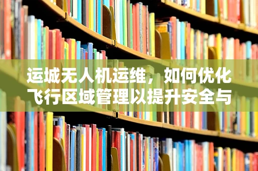 运城无人机运维，如何优化飞行区域管理以提升安全与效率？