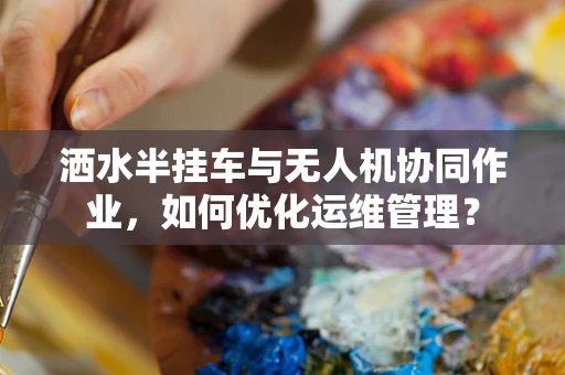 洒水半挂车与无人机协同作业，如何优化运维管理？