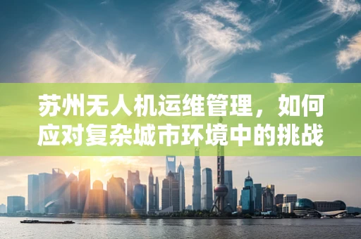 苏州无人机运维管理，如何应对复杂城市环境中的挑战？