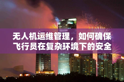 无人机运维管理，如何确保飞行员在复杂环境下的安全操作？