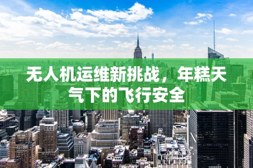 无人机运维新挑战，年糕天气下的飞行安全