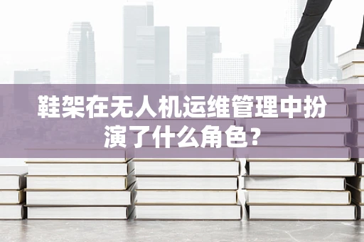 鞋架在无人机运维管理中扮演了什么角色？