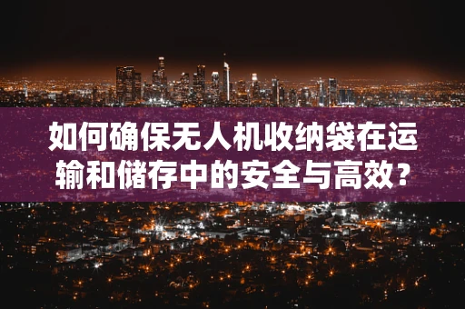 如何确保无人机收纳袋在运输和储存中的安全与高效？