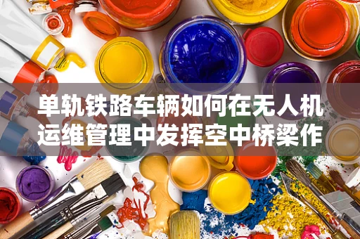 单轨铁路车辆如何在无人机运维管理中发挥空中桥梁作用？