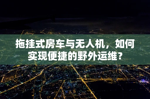 拖挂式房车与无人机，如何实现便捷的野外运维？