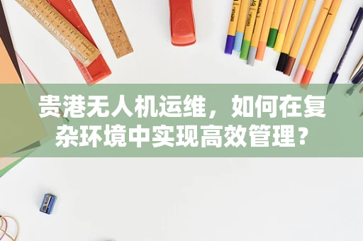 贵港无人机运维，如何在复杂环境中实现高效管理？