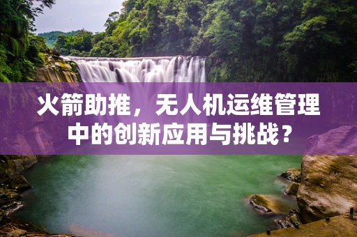火箭助推，无人机运维管理中的创新应用与挑战？