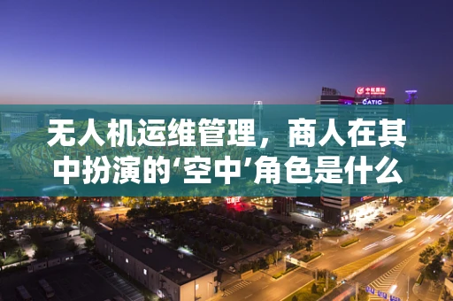 无人机运维管理，商人在其中扮演的‘空中’角色是什么？