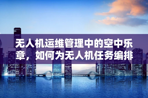 无人机运维管理中的空中乐章，如何为无人机任务编排作曲家般的精准飞行计划？